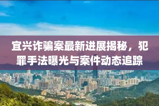 宜兴诈骗案最新进展揭秘，犯罪手法曝光与案件动态追踪