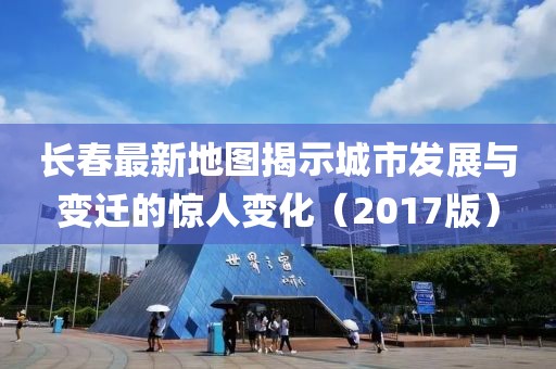 长春最新地图揭示城市发展与变迁的惊人变化（2017版）