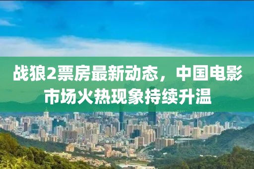 战狼2票房最新动态，中国电影市场火热现象持续升温