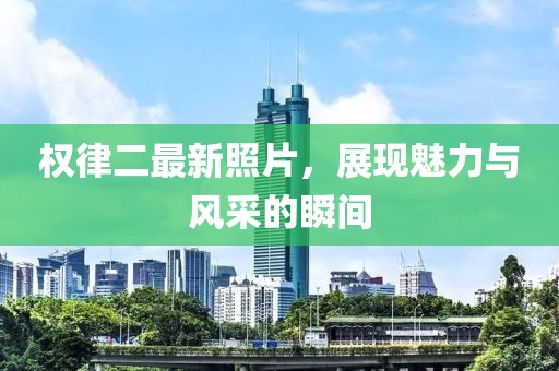 权律二最新照片，展现魅力与风采的瞬间