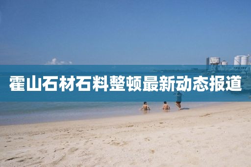 霍山石材石料整顿最新动态报道