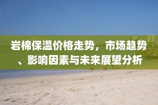 岩棉保温价格走势，市场趋势、影响因素与未来展望分析