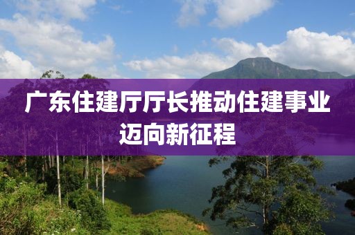 广东住建厅厅长推动住建事业迈向新征程