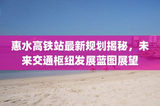 惠水高铁站最新规划揭秘，未来交通枢纽发展蓝图展望