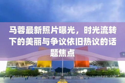 马蓉最新照片曝光，时光流转下的美丽与争议依旧热议的话题焦点