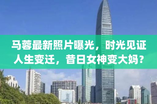 马蓉最新照片曝光，时光见证人生变迁，昔日女神变大妈？