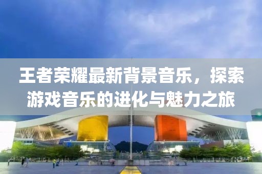 王者荣耀最新背景音乐，探索游戏音乐的进化与魅力之旅