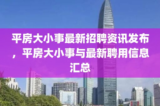 平房大小事最新招聘资讯发布，平房大小事与最新聘用信息汇总