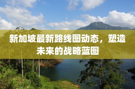 新加坡最新路线图动态，塑造未来的战略蓝图