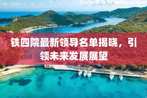 铁四院最新领导名单揭晓，引领未来发展展望