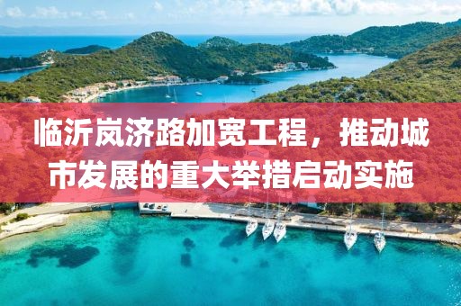 临沂岚济路加宽工程，推动城市发展的重大举措启动实施