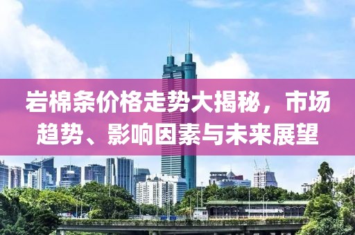 岩棉条价格走势大揭秘，市场趋势、影响因素与未来展望