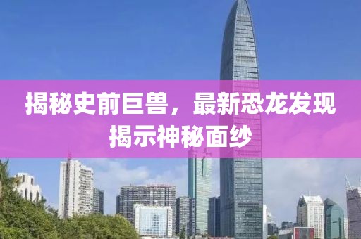 揭秘史前巨兽，最新恐龙发现揭示神秘面纱