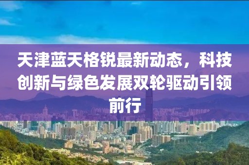天津蓝天格锐最新动态，科技创新与绿色发展双轮驱动引领前行