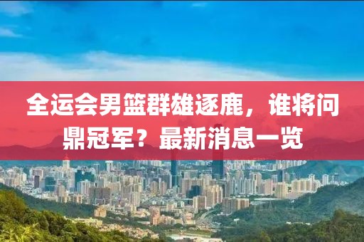 全运会男篮群雄逐鹿，谁将问鼎冠军？最新消息一览