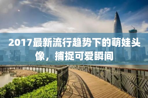 2017最新流行趋势下的萌娃头像，捕捉可爱瞬间
