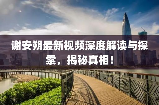 谢安朔最新视频深度解读与探索，揭秘真相！