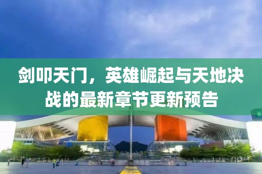 剑叩天门，英雄崛起与天地决战的最新章节更新预告