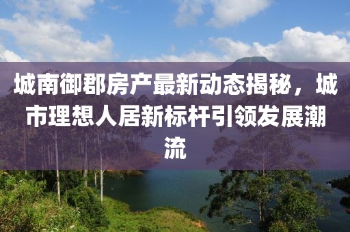 城南御郡房产最新动态揭秘，城市理想人居新标杆引领发展潮流