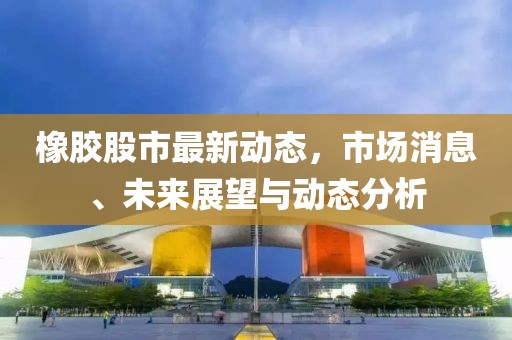橡胶股市最新动态，市场消息、未来展望与动态分析
