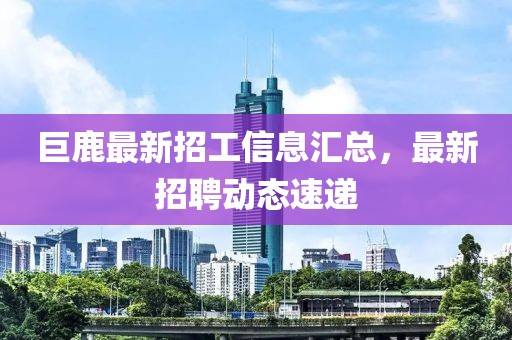 巨鹿最新招工信息汇总，最新招聘动态速递