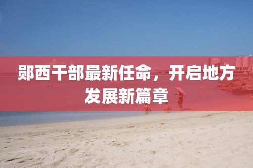 郧西干部最新任命，开启地方发展新篇章