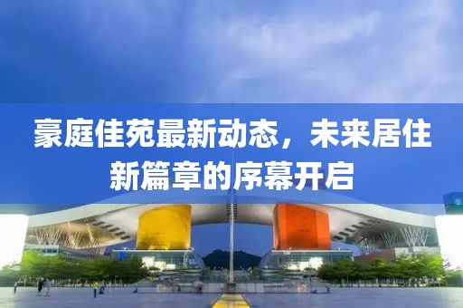 豪庭佳苑最新动态，未来居住新篇章的序幕开启
