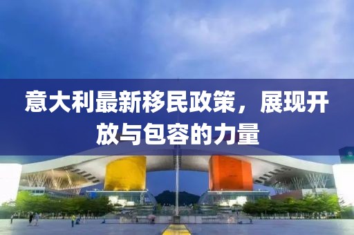 意大利最新移民政策，展现开放与包容的力量