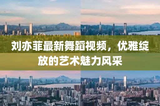 刘亦菲最新舞蹈视频，优雅绽放的艺术魅力风采