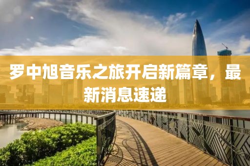 罗中旭音乐之旅开启新篇章，最新消息速递