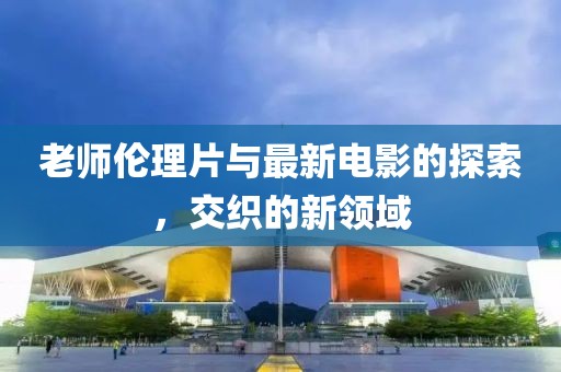 老师伦理片与最新电影的探索，交织的新领域