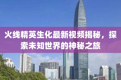 火线精英生化最新视频揭秘，探索未知世界的神秘之旅