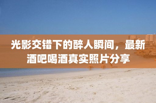 光影交错下的醉人瞬间，最新酒吧喝酒真实照片分享