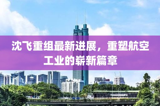 沈飞重组最新进展，重塑航空工业的崭新篇章