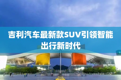 吉利汽车最新款SUV引领智能出行新时代