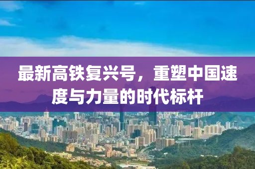 最新高铁复兴号，重塑中国速度与力量的时代标杆