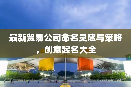 最新贸易公司命名灵感与策略，创意起名大全