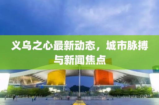 义乌之心最新动态，城市脉搏与新闻焦点