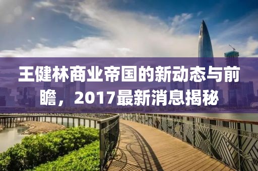 王健林商业帝国的新动态与前瞻，2017最新消息揭秘