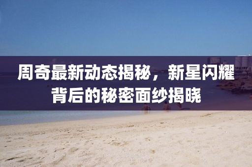 周奇最新动态揭秘，新星闪耀背后的秘密面纱揭晓