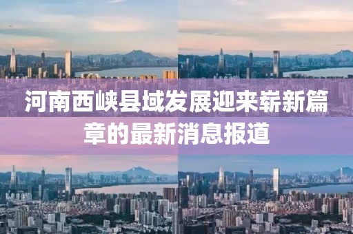 河南西峡县域发展迎来崭新篇章的最新消息报道