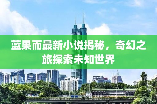 蓝果而最新小说揭秘，奇幻之旅探索未知世界