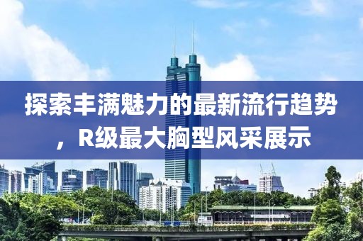 探索丰满魅力的最新流行趋势，R级最大胸型风采展示