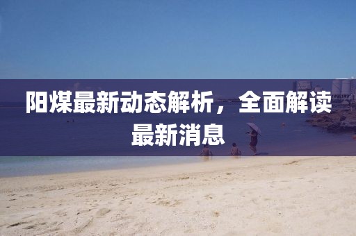 阳煤最新动态解析，全面解读最新消息