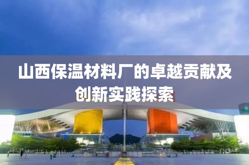 山西保温材料厂的卓越贡献及创新实践探索