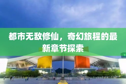 都市无敌修仙，奇幻旅程的最新章节探索