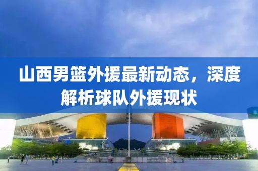 山西男篮外援最新动态，深度解析球队外援现状