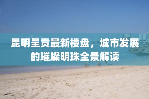 昆明呈贡最新楼盘，城市发展的璀璨明珠全景解读
