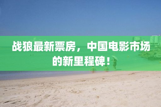战狼最新票房，中国电影市场的新里程碑！