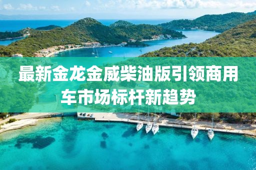 最新金龙金威柴油版引领商用车市场标杆新趋势
